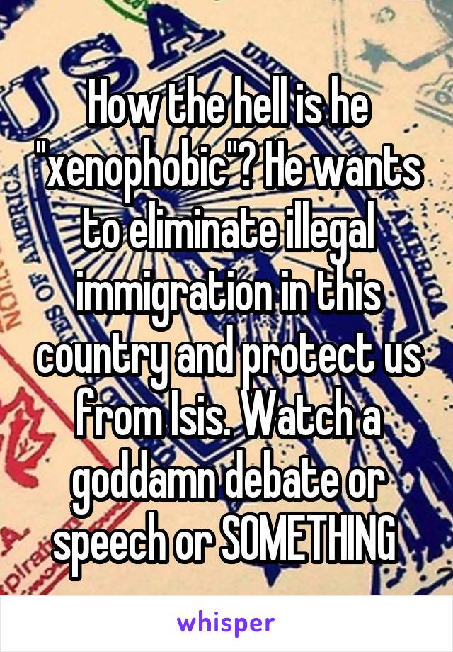 How the hell is he "xenophobic"? He wants to eliminate illegal immigration in this country and protect us from Isis. Watch a goddamn debate or speech or SOMETHING 