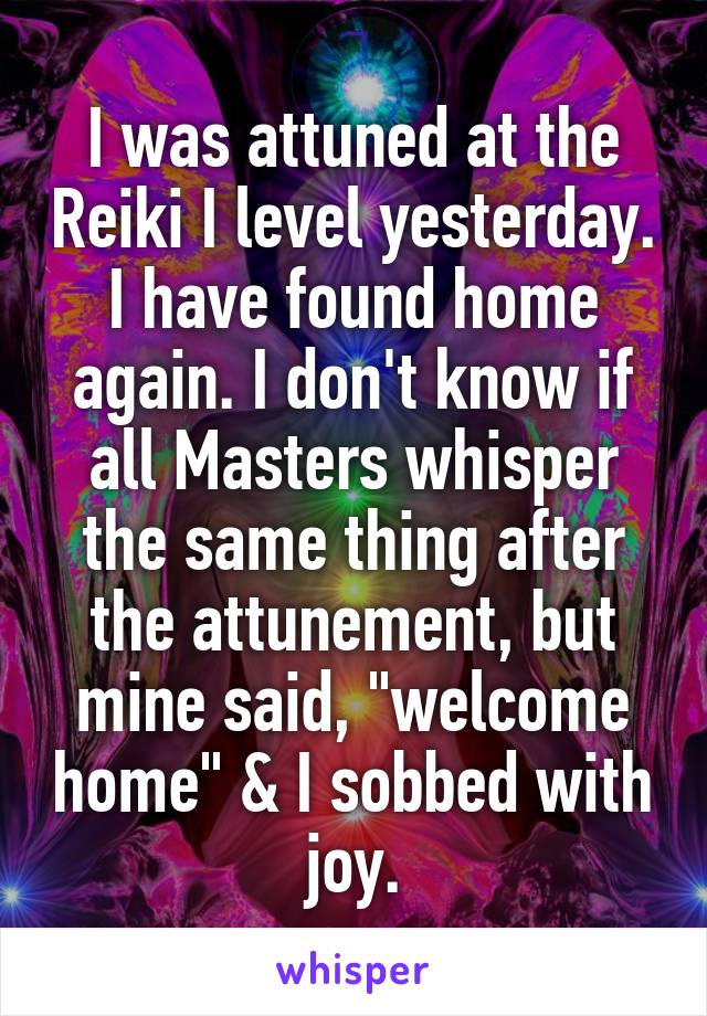 I was attuned at the Reiki I level yesterday. I have found home again. I don't know if all Masters whisper the same thing after the attunement, but mine said, "welcome home" & I sobbed with joy.