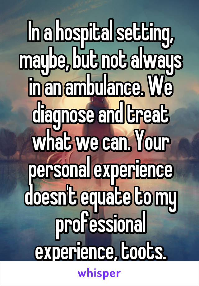 In a hospital setting, maybe, but not always in an ambulance. We diagnose and treat what we can. Your personal experience doesn't equate to my professional experience, toots.