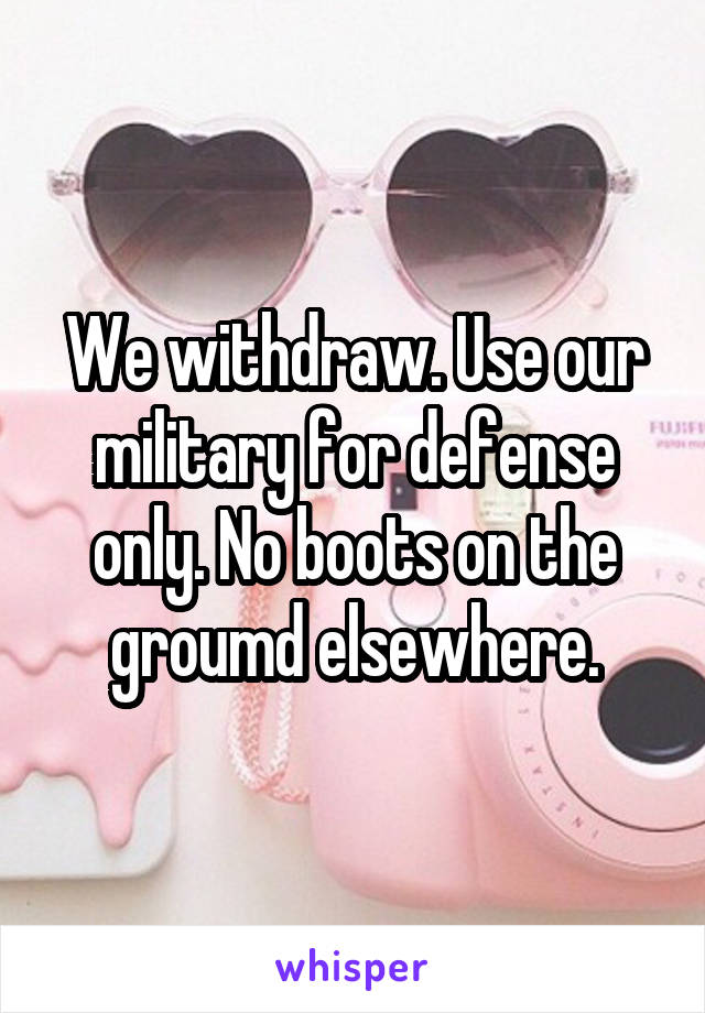 We withdraw. Use our military for defense only. No boots on the groumd elsewhere.