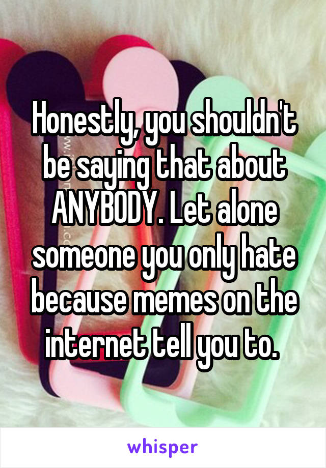 Honestly, you shouldn't be saying that about ANYBODY. Let alone someone you only hate because memes on the internet tell you to. 