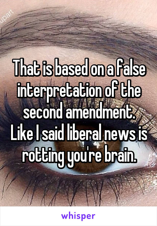 That is based on a false interpretation of the second amendment. Like I said liberal news is rotting you're brain.