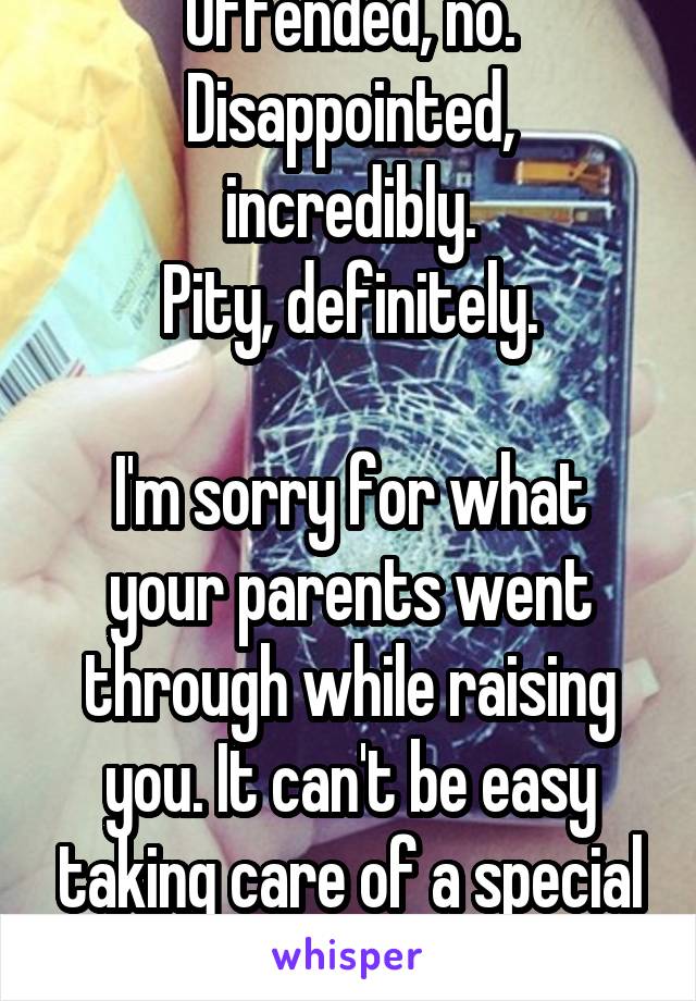 Offended, no.
Disappointed, incredibly.
Pity, definitely.

I'm sorry for what your parents went through while raising you. It can't be easy taking care of a special needs child.