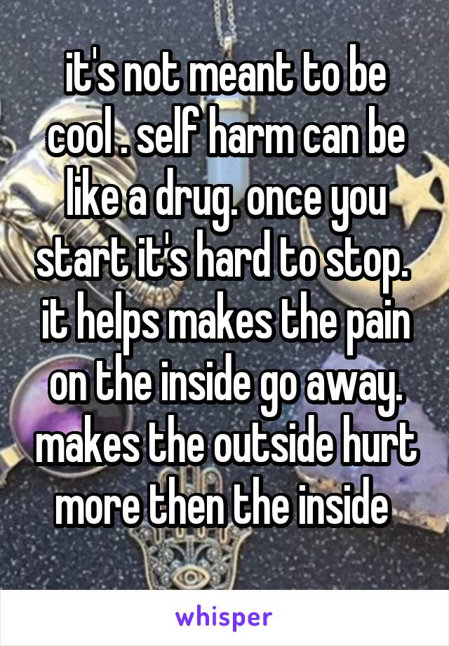 it's not meant to be cool . self harm can be like a drug. once you start it's hard to stop.  it helps makes the pain on the inside go away. makes the outside hurt more then the inside 
