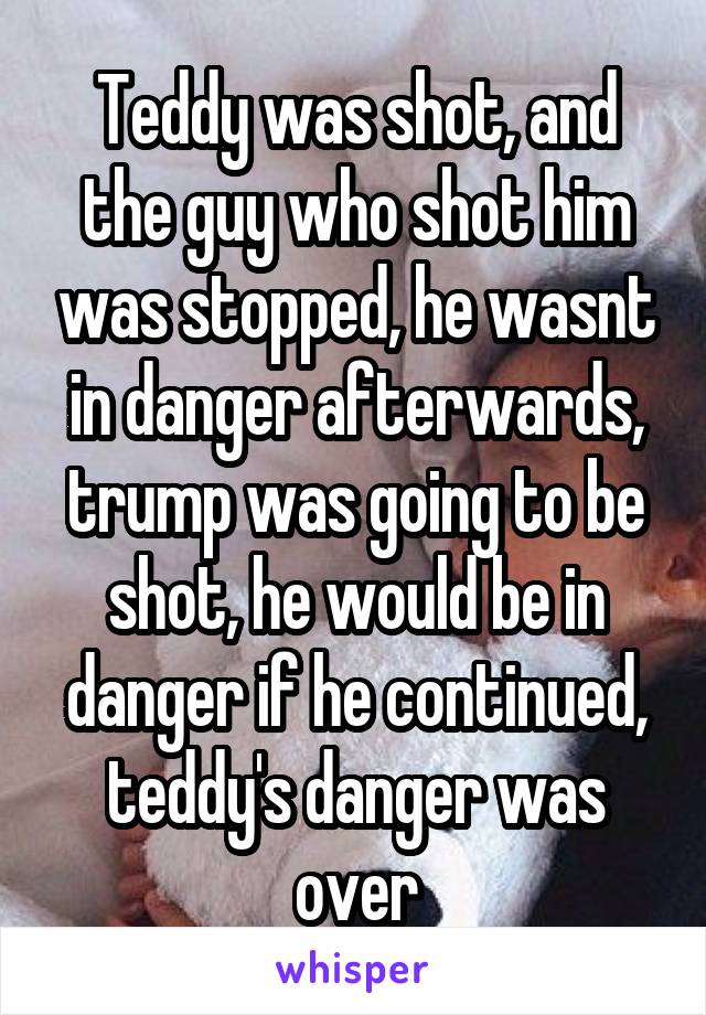 Teddy was shot, and the guy who shot him was stopped, he wasnt in danger afterwards, trump was going to be shot, he would be in danger if he continued, teddy's danger was over