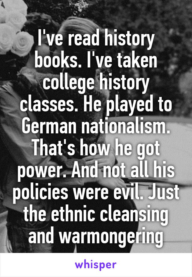 I've read history books. I've taken college history classes. He played to German nationalism. That's how he got power. And not all his policies were evil. Just the ethnic cleansing and warmongering