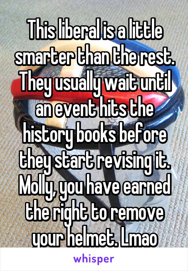 This liberal is a little smarter than the rest. They usually wait until an event hits the history books before they start revising it. Molly, you have earned the right to remove your helmet. Lmao