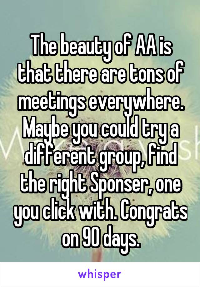 The beauty of AA is that there are tons of meetings everywhere. Maybe you could try a different group, find the right Sponser, one you click with. Congrats on 90 days.