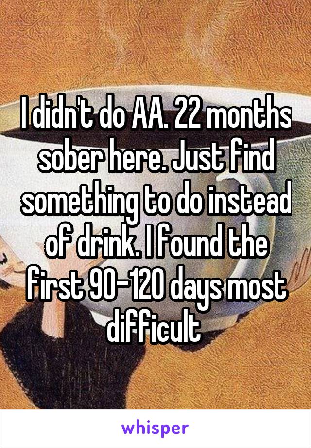 I didn't do AA. 22 months sober here. Just find something to do instead of drink. I found the first 90-120 days most difficult 