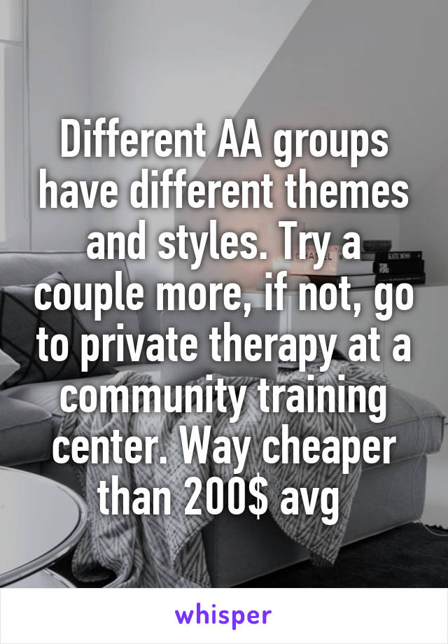 Different AA groups have different themes and styles. Try a couple more, if not, go to private therapy at a community training center. Way cheaper than 200$ avg 