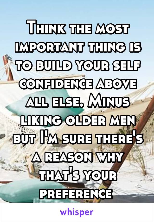 Think the most important thing is to build your self confidence above all else. Minus liking older men but I'm sure there's a reason why that's your preference 