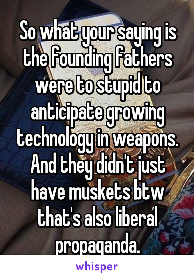 So what your saying is the founding fathers were to stupid to anticipate growing technology in weapons. And they didn't just have muskets btw that's also liberal propaganda.