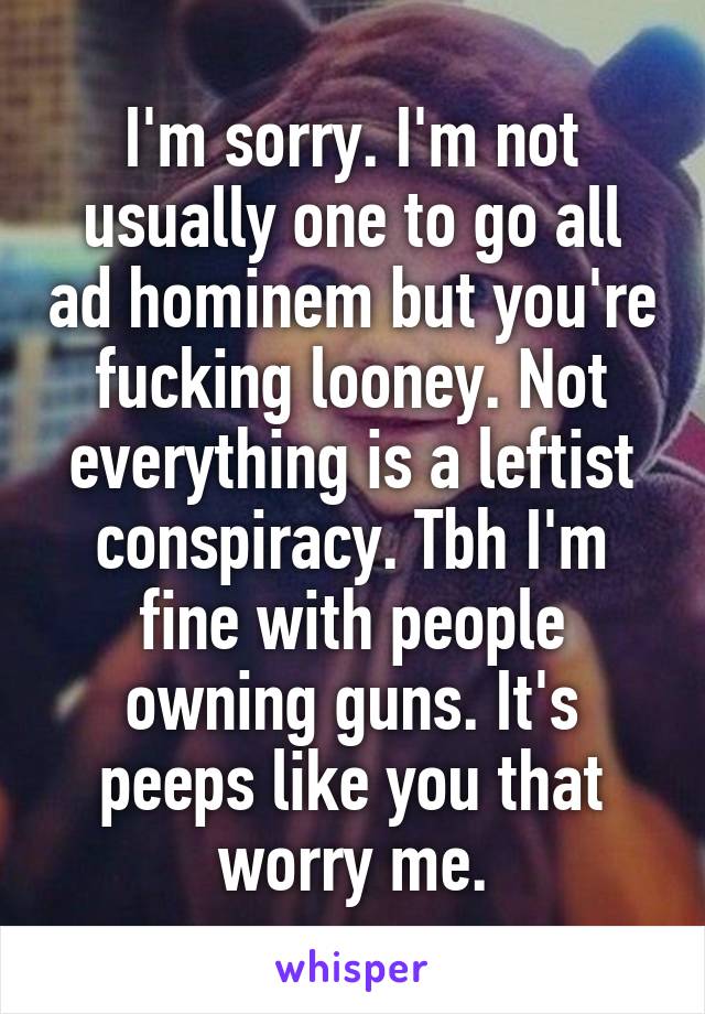 I'm sorry. I'm not usually one to go all ad hominem but you're fucking looney. Not everything is a leftist conspiracy. Tbh I'm fine with people owning guns. It's peeps like you that worry me.