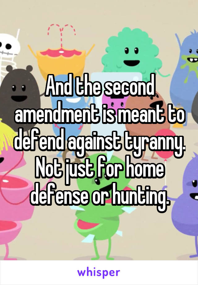 And the second amendment is meant to defend against tyranny. Not just for home defense or hunting.