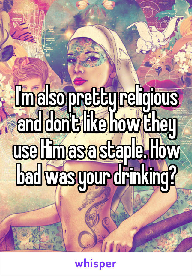 I'm also pretty religious and don't like how they use Him as a staple. How bad was your drinking?