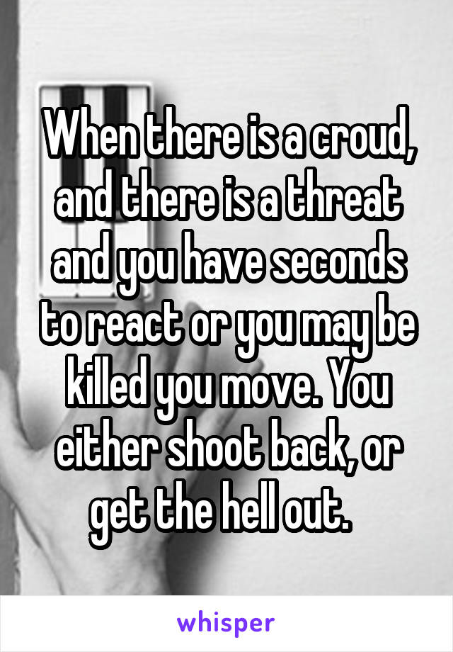 When there is a croud, and there is a threat and you have seconds to react or you may be killed you move. You either shoot back, or get the hell out.  