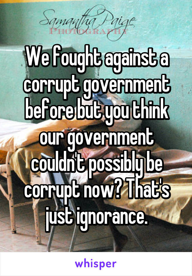 We fought against a corrupt government before but you think our government couldn't possibly be corrupt now? That's just ignorance.