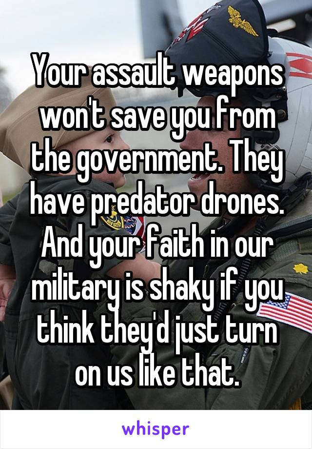 Your assault weapons won't save you from the government. They have predator drones. And your faith in our military is shaky if you think they'd just turn on us like that.