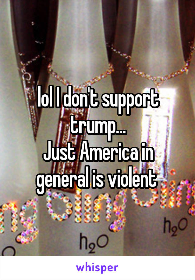 lol I don't support trump...
Just America in general is violent 