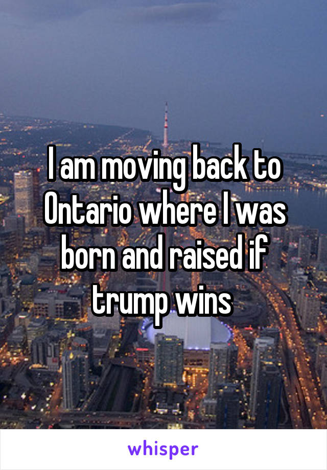 I am moving back to Ontario where I was born and raised if trump wins 