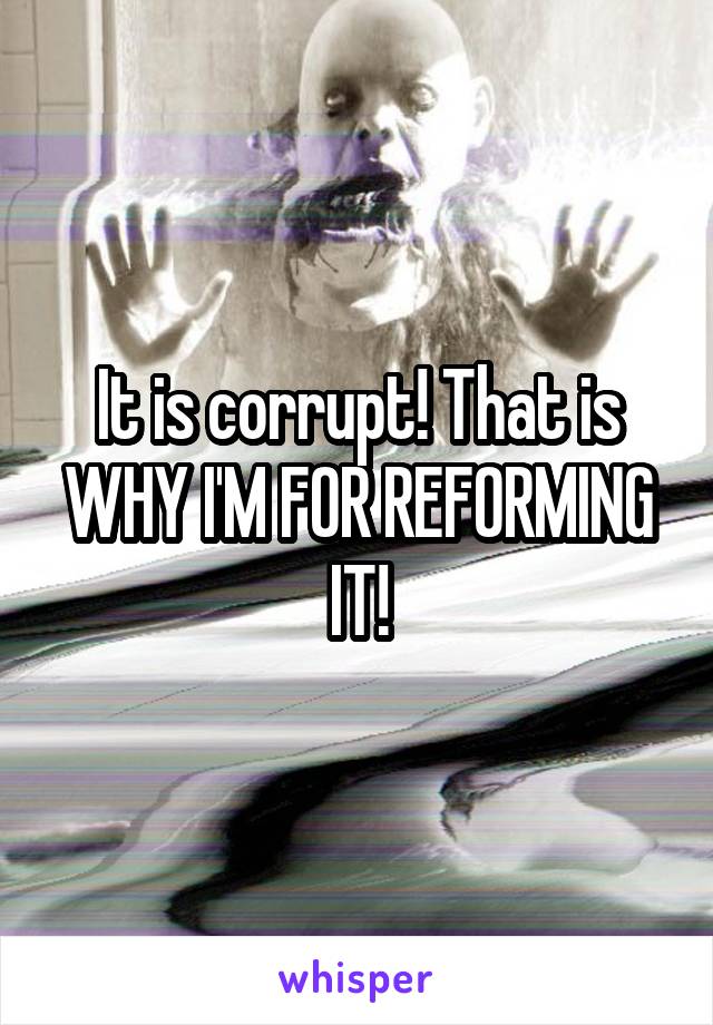 It is corrupt! That is WHY I'M FOR REFORMING IT!