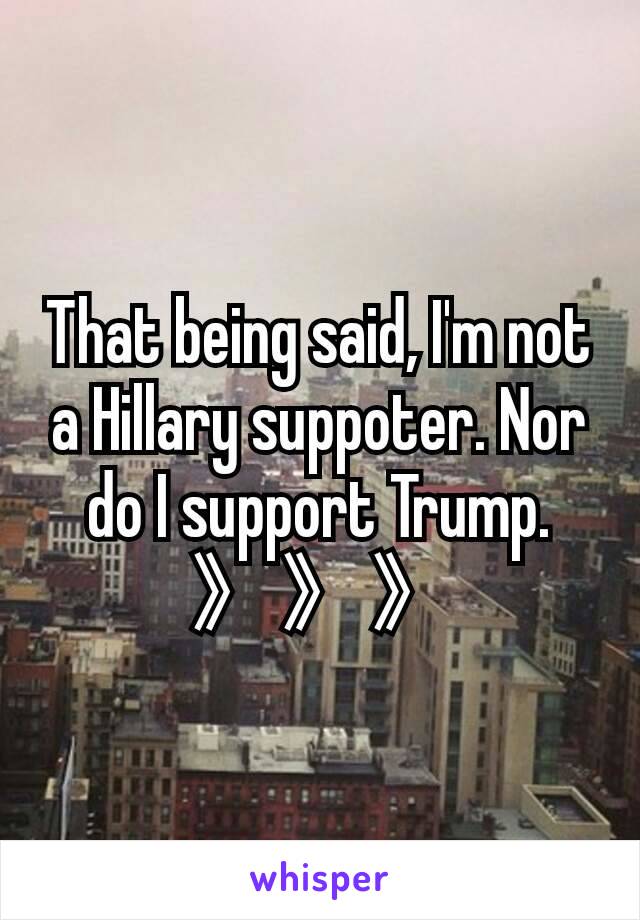 That being said, I'm not a Hillary suppoter. Nor do I support Trump.
》》》