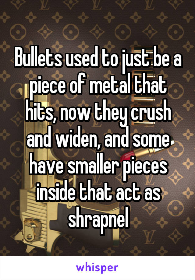 Bullets used to just be a piece of metal that hits, now they crush and widen, and some have smaller pieces inside that act as shrapnel