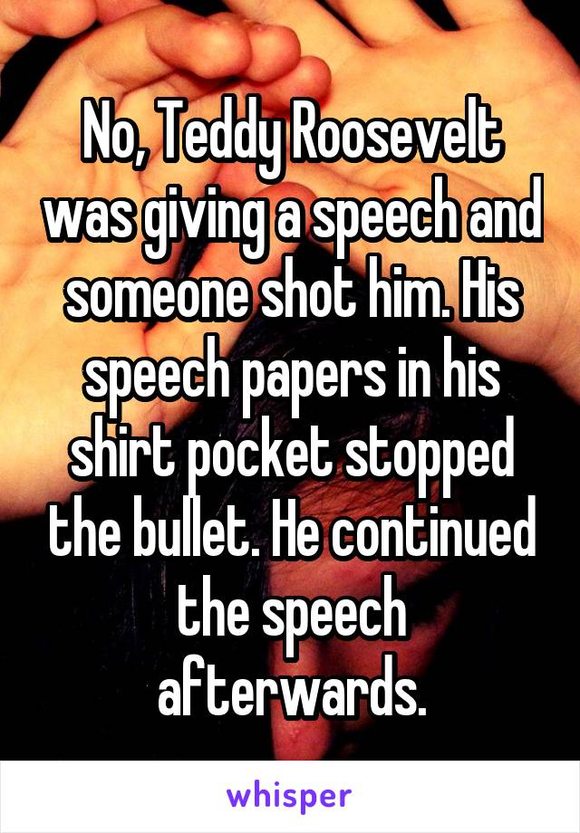 No, Teddy Roosevelt was giving a speech and someone shot him. His speech papers in his shirt pocket stopped the bullet. He continued the speech afterwards.