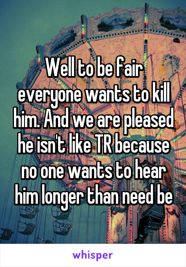 Well to be fair everyone wants to kill him. And we are pleased he isn't like TR because no one wants to hear him longer than need be