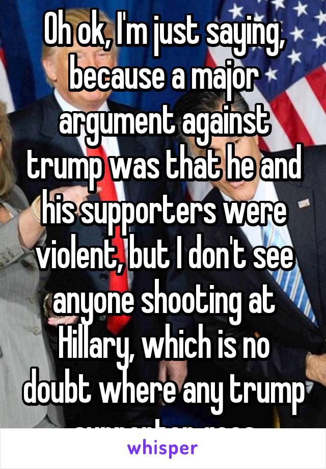 Oh ok, I'm just saying, because a major argument against trump was that he and his supporters were violent, but I don't see anyone shooting at Hillary, which is no doubt where any trump supporter goes