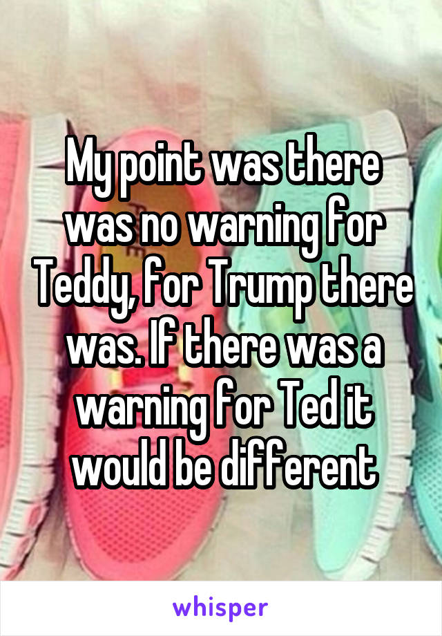 My point was there was no warning for Teddy, for Trump there was. If there was a warning for Ted it would be different