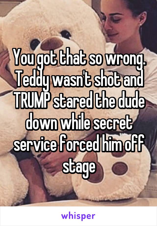 You got that so wrong. Teddy wasn't shot and TRUMP stared the dude down while secret service forced him off stage