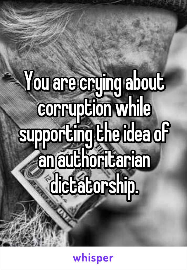 You are crying about corruption while supporting the idea of an authoritarian dictatorship.