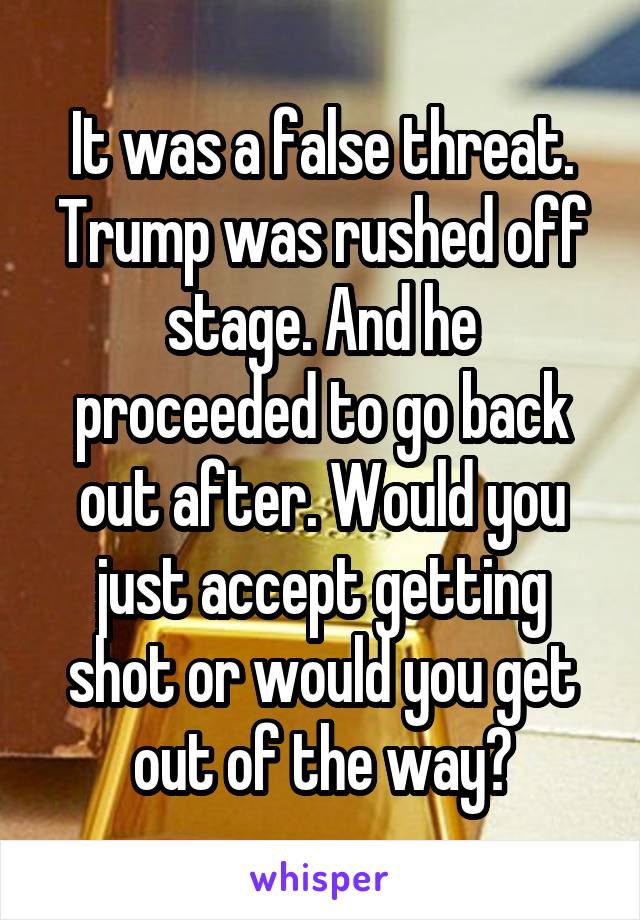 It was a false threat. Trump was rushed off stage. And he proceeded to go back out after. Would you just accept getting shot or would you get out of the way?