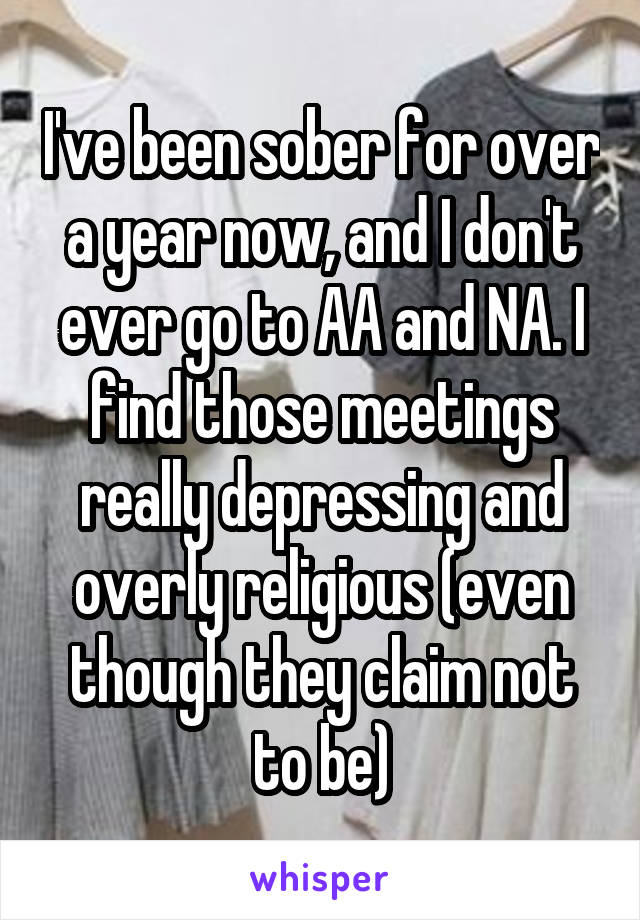 I've been sober for over a year now, and I don't ever go to AA and NA. I find those meetings really depressing and overly religious (even though they claim not to be)