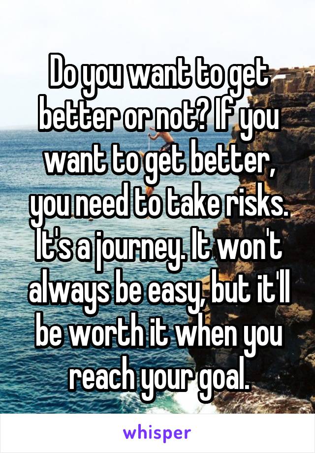 Do you want to get better or not? If you want to get better, you need to take risks. It's a journey. It won't always be easy, but it'll be worth it when you reach your goal.