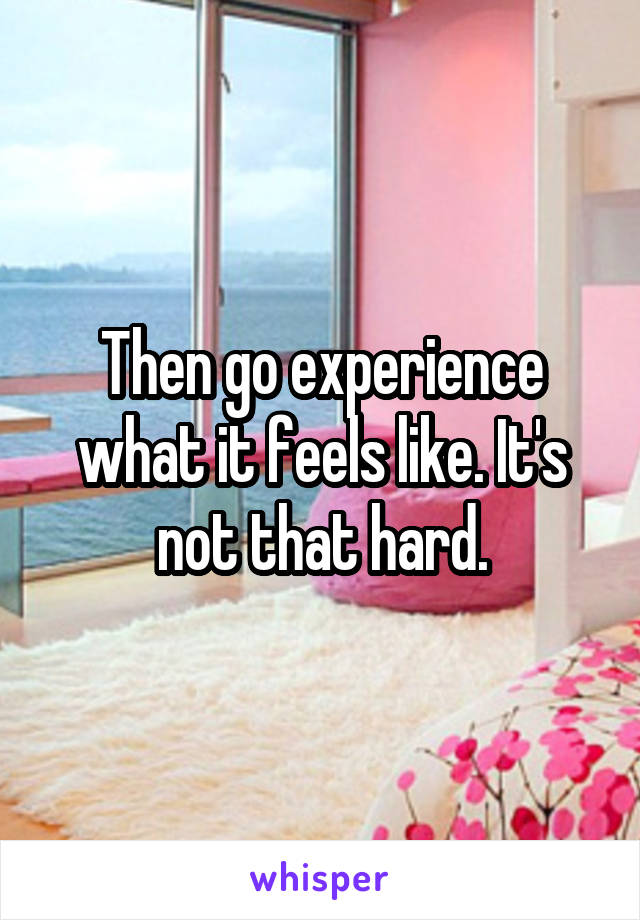 Then go experience what it feels like. It's not that hard.