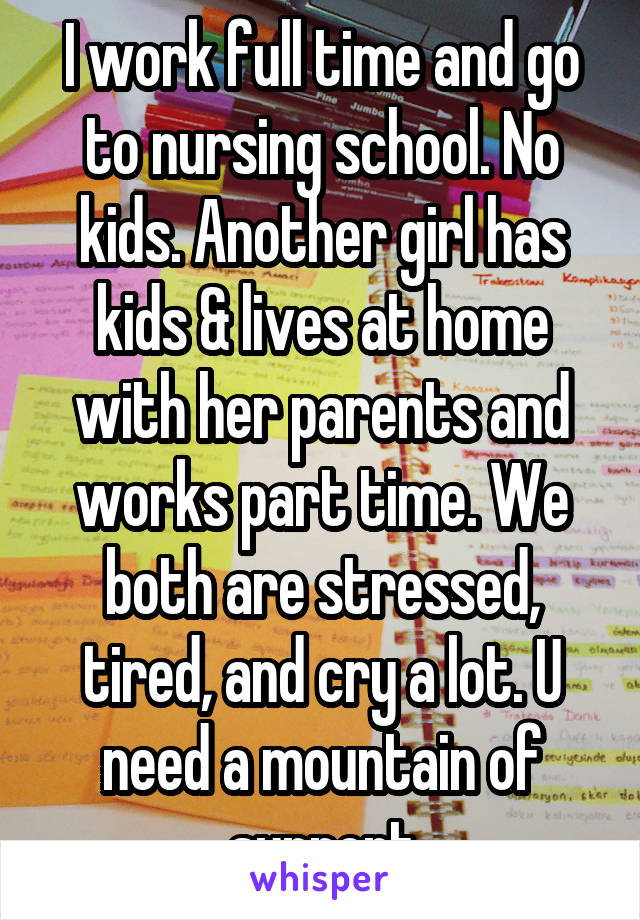 I work full time and go to nursing school. No kids. Another girl has kids & lives at home with her parents and works part time. We both are stressed, tired, and cry a lot. U need a mountain of support