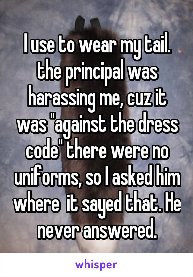 I use to wear my tail. the principal was harassing me, cuz it was "against the dress code" there were no uniforms, so I asked him where  it sayed that. He never answered.