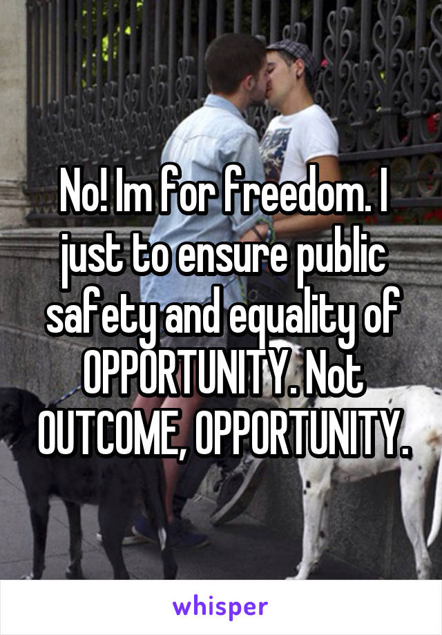 No! Im for freedom. I just to ensure public safety and equality of OPPORTUNITY. Not OUTCOME, OPPORTUNITY.