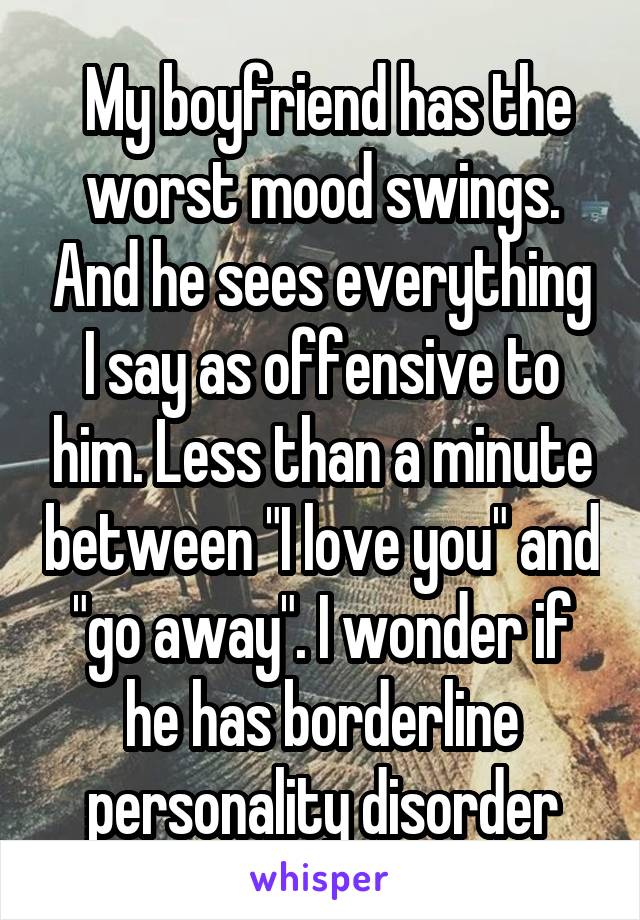  My boyfriend has the worst mood swings. And he sees everything I say as offensive to him. Less than a minute between "I love you" and "go away". I wonder if he has borderline personality disorder
