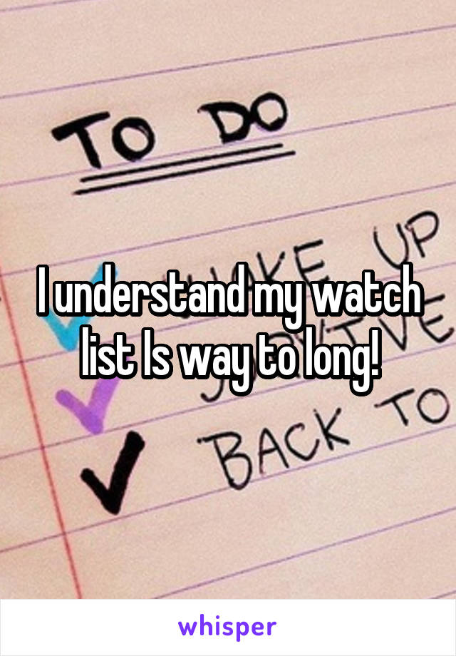 I understand my watch list Is way to long!