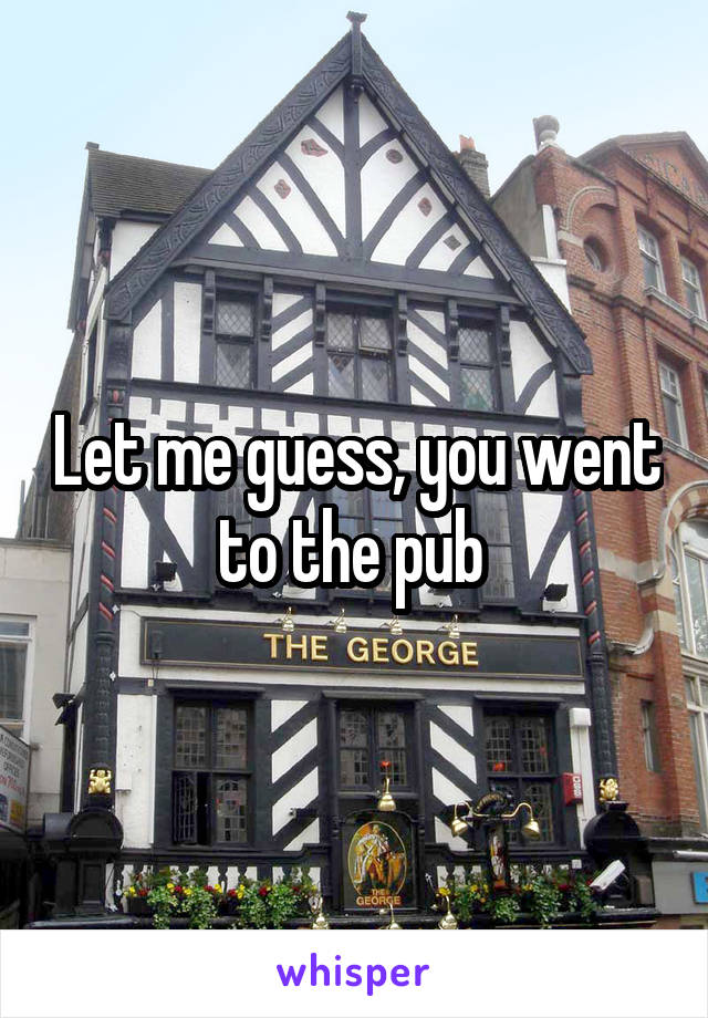 Let me guess, you went to the pub 