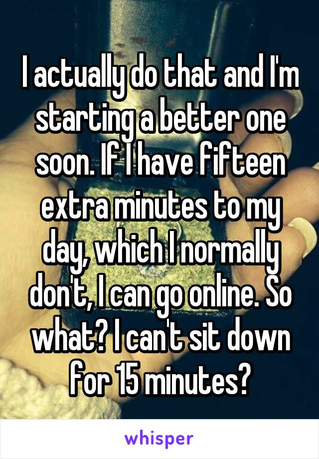 I actually do that and I'm starting a better one soon. If I have fifteen extra minutes to my day, which I normally don't, I can go online. So what? I can't sit down for 15 minutes?