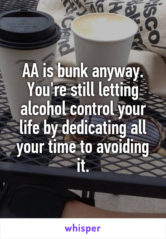 AA is bunk anyway. You're still letting alcohol control your life by dedicating all your time to avoiding it.