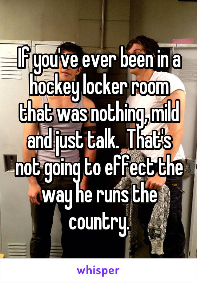 If you've ever been in a hockey locker room that was nothing, mild and just talk.  That's not going to effect the way he runs the country.