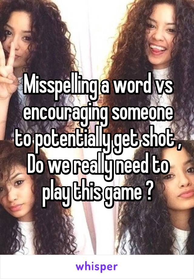 Misspelling a word vs encouraging someone to potentially get shot ,
Do we really need to play this game ?