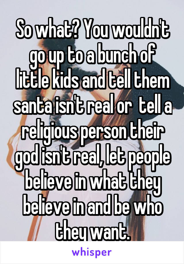So what? You wouldn't go up to a bunch of little kids and tell them santa isn't real or  tell a religious person their god isn't real, let people believe in what they believe in and be who they want.