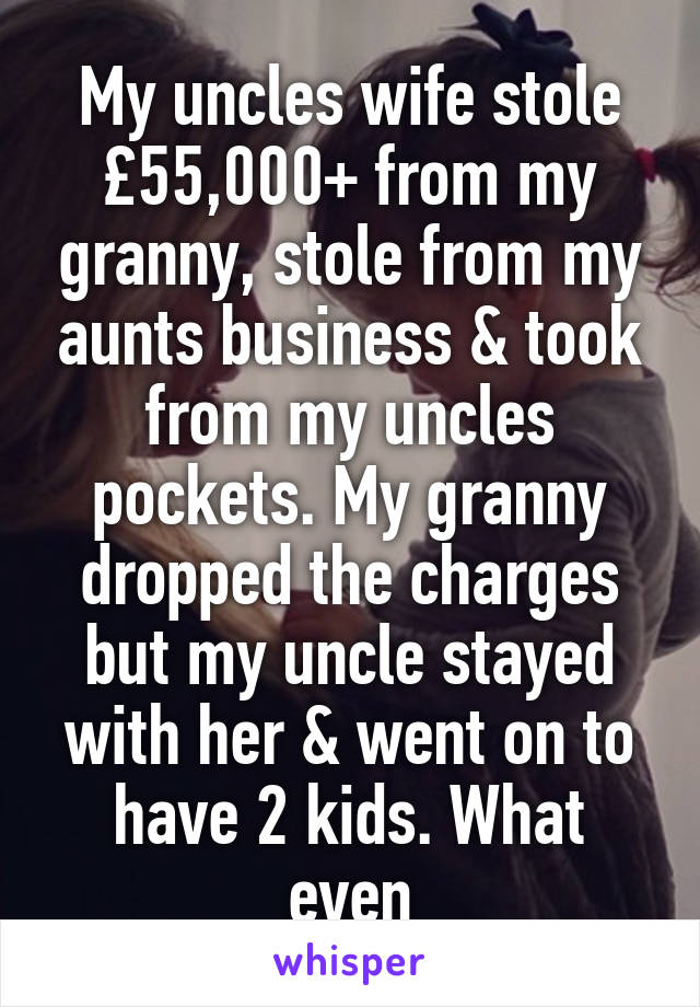 My uncles wife stole £55,000+ from my granny, stole from my aunts business & took from my uncles pockets. My granny dropped the charges but my uncle stayed with her & went on to have 2 kids. What even
