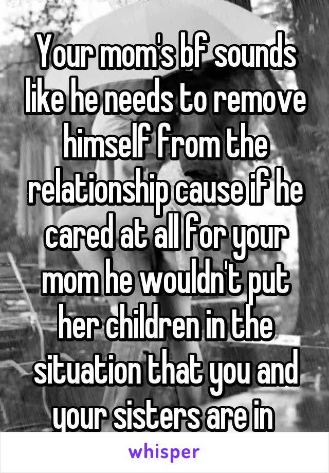 Your mom's bf sounds like he needs to remove himself from the relationship cause if he cared at all for your mom he wouldn't put her children in the situation that you and your sisters are in 